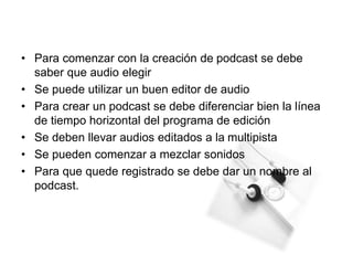 • Para comenzar con la creación de podcast se debe
saber que audio elegir
• Se puede utilizar un buen editor de audio
• Para crear un podcast se debe diferenciar bien la línea
de tiempo horizontal del programa de edición
• Se deben llevar audios editados a la multipista
• Se pueden comenzar a mezclar sonidos
• Para que quede registrado se debe dar un nombre al
podcast.
 