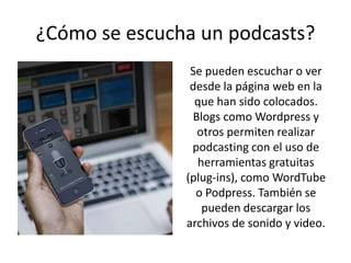 ¿Cómo se escucha un podcasts?
Se pueden escuchar o ver
desde la página web en la
que han sido colocados.
Blogs como Wordpress y
otros permiten realizar
podcasting con el uso de
herramientas gratuitas
(plug-ins), como WordTube
o Podpress. También se
pueden descargar los
archivos de sonido y video.
 