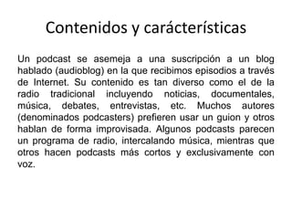 Contenidos y carácterísticas
Un podcast se asemeja a una suscripción a un blog
hablado (audioblog) en la que recibimos episodios a través
de Internet. Su contenido es tan diverso como el de la
radio tradicional incluyendo noticias, documentales,
música, debates, entrevistas, etc. Muchos autores
(denominados podcasters) prefieren usar un guion y otros
hablan de forma improvisada. Algunos podcasts parecen
un programa de radio, intercalando música, mientras que
otros hacen podcasts más cortos y exclusivamente con
voz.
 