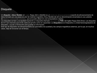 Disquete
Un disquete o disco flexible (en inglés floppy disk o diskette) es un medio de almacenamiento o soporte de almacenamiento de
datos formado por una pieza circular de material magnético, fina y flexible (de ahí su denominación) encerrada en una cubierta
de plástico, cuadrada o rectangular, que se puede utilizar en una computadora o laptop.
Los disquetes se leen y se escriben mediante un dispositivo llamado disquetera (o FDD, del inglés Floppy Disk Drive). Los disquetes
de 3½" son menores que el CD, tanto en tamaño como en capacidad. La disquetera es el dispositivo o unidad lectora/grabadora de
disquetes, y ayuda a introducirlo para guardar la información.
Este tipo de dispositivo de almacenamiento es vulnerable a la suciedad y los campos magnéticos externos, por lo que, en muchos
casos, deja de funcionar con el tiempo.
 