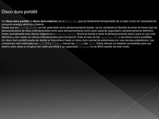 Disco duro portátil
Un disco duro portátil (o disco duro externo) es un disco duro que es fácilmente transportable de un lado a otro sin necesidad de
consumir energía eléctrica o batería.
Desde que los CD-R y CD-RW se han extendido como almacenamiento barato, se ha cambiado la filosofía de tener el mismo tipo de
almacenamiento de disco intercambiables tanto para almacenamiento como para copia de seguridad o almacenamiento definitivo.
Antes normalmente eran discos magnéticos o magneto-ópticos. Ahora se tiende a tener el almacenamiento óptico para un uso más
definitivo y otro medio sin discos intercambiable para transporte. Este el caso de las memorias USB y los discos duros portátiles.
Un disco duro portátil puede ser desde un microdisco hasta un disco duro normal de sobremesa con una carcasa adaptadora. Las
conexiones más habituales son USB 2.0 y Firewire, menos las SCSI y las SATA. Estas últimas no estaban concebidas para uso
externo pero dada su longitud del cable permitida y su capacidad Hot-plug, no es difícil usarlas de este modo.
 