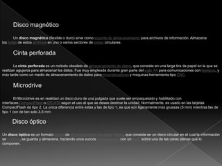 Disco magnético
Un disco magnético (flexible o duro) sirve como soporte de almacenamiento para archivos de información. Almacena
los bytes de estos archivos en uno o varios sectores de pistas circulares.
Cinta perforada
La cinta perforada es un método obsoleto de almacenamiento de datos, que consiste en una larga tira de papel en la que se
realizan agujeros para almacenar los datos. Fue muy empleada durante gran parte del siglo XX para comunicaciones con teletipos, y
más tarde como un medio de almacenamiento de datos paraminiordenadores y máquinas herramienta tipo CNC.
Microdrive
El Microdrive es en realidad un disco duro de una pulgada que suele ser empaquetado y habilitado con
interfaces CompactFlash o IDE/ATA según el uso al que se desee destinar la unidad. Normalmente, es usado en las tarjetas
CompactFlash de tipo 2. La única diferencia entre éstas y las de tipo 1, es que son ligeramente más gruesas (5 mm) mientras las de
tipo 1 con de tan solo 3,5 mm
Disco óptico
Un disco óptico es un formato óptico de almacenamiento de datos digital, que consiste en un disco circular en el cual la información
se codifica, se guarda y almacena, haciendo unos surcosmicroscópicos con un láser sobre una de las caras planas que lo
componen.
 