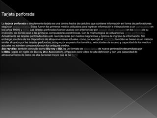 Tarjeta perforada
La tarjeta perforada o simplemente tarjeta es una lámina hecha de cartulina que contiene información en forma de perforaciones
según un código binario. Estos fueron los primeros medios utilizados para ingresar información e instrucciones a un computador en
los [años 1960]] y 1970. Las tarjetas perforadas fueron usadas con anterioridad por Joseph Marie Jacquard en los telaresde su
invención, de donde pasó a las primeras computadoras electrónicas. Con la misma lógica se utilizaron las cintas perforadas.
Actualmente las tarjetas perforadas han sido reemplazadas por medios magnéticos y ópticos de ingreso de información. Sin
embargo, muchos de los dispositivos de almacenamiento actuales, como por ejemplo el CD-ROM también se basan en un método
similar al usado por las tarjetas perforadas, aunque por supuesto los tamaños, velocidades de acceso y capacidad de los medios
actuales no admiten comparación con los antiguos medios.
Blu-ray disc, también conocido como Blu-ray o BD, es un formato de disco óptico de nueva generación desarrollado por
la BDA (siglas en inglés de Blu-ray Disc Association), empleado para vídeo de alta definición y con una capacidad de
almacenamiento de datos de alta densidad mayor que la del DVD.
 