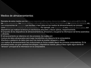 Medios de almacenamientos
Ejemplos de estos medios son los discos magnéticos (disquetes, discos duros), los discos ópticos (CD, DVD),
las cintas magnéticas, los discos magneto-ópticos (discos Zip, discos Jaz,SuperDisk), las tarjetas de memoria, etc.
Los componentes de hardware que escriben o leen datos en los medios de almacenamiento se conocen
como dispositivos o unidades de almacenamiento. Por ejemplo, una disquetera o unaunidad de disco óptico, son
dispositivos que realizan la lectura y/o escritura en disquetes y discos ópticos, respectivamente.
El propósito de los dispositivos de almacenamiento es almacenar y recuperar la información de forma automática
y eficiente.
El almacenamiento se relaciona con dos procesos, los cuales son:
•Lectura de datos almacenados para luego transferirlos a la memoria de la computadora.
•Escritura o grabación de datos para que más tarde se puedan recuperar y utilizar.
Los medios de almacenamiento han evolucionado en forma notable desde las primeras computadoras. En la
actualidad existe una gran variedad tecnologías y dispositivos nuevos, pero el disco rígido sigue siendo el
"almacén" principal de la información en la computadora.
 