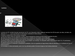 Lectora
La lectora de CD, también llamada reproductor de CD, es el dispositivo óptico capaz de reproducir los CD de audio, de video, de datos, etc.
utilizando un láser que le permite leer la información contenida en dichos discos.
Cuidados y preservación de los discos compactos
•Lávese las manos antes de manipular un disco, nunca manipule los mismos con las manos cubiertas de polvo.
•No toque los discos con los dedos en el área del surco, tómelos por los bordes o por la etiqueta.
•No los exponga por tiempos largos a la luz del sol, devuélvalos a su respectiva caja lo más rápido posible.
•Guarde los discos de forma vertical para evitar que se doblen con el tiempo. Es deseable utilizar espaciadores cada 10 o 15 centímetros.
•No guarde juntos discos de diferentes tamaños.
•Guarde los discos en ambientes a temperatura constante, si los va a guardar por largo tiempo trate de colocarlos en un ambiente sin luz y a
menos de 20º C.
•La humedad no afecta demasiado, pero si es muy elevada pueden formarse hongos en las fundas protectoras.7
 