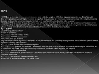 DVD
•El DVD es un disco de almacenamiento de datos cuyo estándar surgió en 1995. Sus siglas corresponden con Digital Versatile
Disc2 en inglés (disco versátil digital traducido al español). En sus inicios, la v intermedia hacía referencia a video (digital videodisk),
debido a su desarrollo como reemplazo del formato VHS para la distribución de vídeo a los hogares.3
•Unidad de DVD: el nombre de este dispositivo hace referencia a la multitud de maneras en las que se almacenan los datos: DVD-
ROM(dispositivo de lectura únicamente), DVD-R y DVD+R (solo pueden escribirse una vez), DVD-RW y DVD+RW (permiten grabar
y luego borrar). También difieren en la capacidad de almacenamiento de cada uno de los tipos.
Tipos de DVD
Los DVD se pueden clasificar:
•Según su contenido:
•DVD-Video: películas (vídeo y audio).
•DVD-Audio: audio de alta fidelidad.
•DVD-Data: todo tipo de datos.
Según su capacidad de regrabado (La mayoría de las grabadoras de DVD nuevas pueden grabar en ambos formatos y llevan ambos
logotipos, «+RW» y «DVD-R/RW»):
•DVD-ROM: solo lectura, manufacturado con prensa.
•DVD-R y DVD+R: grabable una sola vez. La diferencia entre los tipos +R y -R radica en la forma de grabación y de codificación de
la información. En los +R los agujeros son 1 lógicos mientras que en los –R los agujeros son 0 lógicos.
•DVD-RW y DVD+RW: regrabable.
•DVD-RAM: regrabable de acceso aleatorio. Lleva a cabo una comprobación de la integridad de los datos siempre activa tras
completar la escritura.
•DVD+R DL: grabable una sola vez de doble capa.
•El DVD-ROM almacena desde 4,7 GB hasta 17 GB.
 