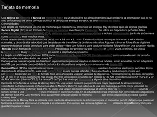 Tarjeta de memoria
Una tarjeta de memoria o tarjeta de memoria flash es un dispositivo de almacenamiento que conserva la información que le ha
sido almacenada de forma correcta aun con la pérdida de energía, es decir, es una memoria no volátil.
Generalidades
Una tarjeta de memoria es un chip de memoria que mantiene su contenido sin energía. Hay diversos tipos de tarjetas gráficas
Secure Digital (SD) es un formato de tarjeta de memoria inventado por Panasonic. Se utiliza en dispositivos portátiles tales
como cámaras fotográficas digitales, PDA, teléfonos móviles, computadoras portátiles e incluso videoconsolas (tanto de sobremesa
como portátiles), entre muchos otros.
Estas tarjetas tienen unas dimensiones de 32 mm x 24 mm x 2,1 mm. Existen dos tipos: unos que funcionan a velocidades
normales, y otros de alta velocidad que tienen tasas de transferencia de datos más altas. Algunas cámaras fotográficas digitales
requieren tarjetas de alta velocidad para poder grabar vídeo con fluidez o para capturar múltiples fotografías en una sucesión rápida.
MiniSD es un formato de tarjeta de memoria. Presentada por primera vez por SanDisk en CeBIT 2003, el miniSD se unió a
la Memory Stick Duo y xD-Picture Card en cuanto a dispositivos pequeños.
La tarjeta miniSD fue adoptada en 2003 por la Asociación de Tarjetas SD (SD Card Association) como una extensión de tamaño
ultrapequeño para el estándar de tarjeta SD.
Dado que las nuevas tarjetas se diseñaron especialmente para ser usadas en teléfonos móviles, están envueltas por un adaptador
miniSD que permite la compatibilidad con todos los dispositivos equipados con una ranura de tarjeta SD.
CompactFlash (CF) fue originalmente un tipo de dispositivo de almacenamiento de datos, usado en dispositivos electrónicos portátiles. Como
dispositivo de almacenamiento, suele usar memoria flash en una carcasa estándar, y fue especificado y producido por primera vez
por SanDisk Corporation en 1994. El formato físico sirve ahora para una gran variedad de dispositivos. Principalmente hay dos tipos de tarjetas
CF, el Tipo I y el Tipo II, ligeramente más grueso. Hay tres velocidades de tarjetas (CF original, CF de Alta Velocidad (usando CF+/CF2.0) y CF
de Alta Velocidad (Usando CF3.0). La ranura CF de Tipo II es usada por Microdrives y algunos otros dispositivos.
Dentro de dicha familia se incluye la Memory Stick Pro, una versión posterior que permite una mayor capacidad de almacenamieno y
velocidades de trasferencia de archivos más altas, la Memory Stick Pro Duo, además de una serie nueva que permite mayor velocidad de
lectura y transferencia, [(Memory Stick Pro-HG Duo)], una versión de menor tamaño que el Memory Stick y la Memory Stick Micro o M2 de
tamaño similar a una microSD card y muy empleada en teléfonos móviles. En la actualidad diversas empresas han comercializado adaptadores
de Memory Stick Pro Duo y Memory Stick que permiten emplear tarjetas de memoria microSD card en los dispositivos diseñados para un
Memory Stick.
Normalmente, la Memory Stick es utilizada como medio de almacenamiento de información para un dispositivo portátil, de forma que puede ser
fácilmente extraída la información o la tarjeta a un ordenador. Por ejemplo, las cámaras digitales de Sony utilizan la tarjeta Memory Stick para
guardar imágenes y vídeos
 