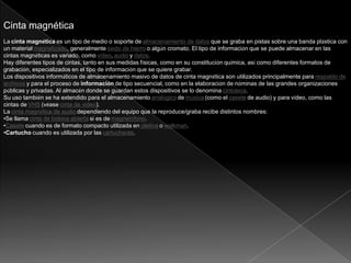 Cinta magnética
La cinta magnética es un tipo de medio o soporte de almacenamiento de datos que se graba en pistas sobre una banda plástica con
un material magnetizado, generalmente óxido de hierro o algún cromato. El tipo de información que se puede almacenar en las
cintas magnéticas es variado, como vídeo, audio y datos.
Hay diferentes tipos de cintas, tanto en sus medidas físicas, como en su constitución química, así como diferentes formatos de
grabación, especializados en el tipo de información que se quiere grabar.
Los dispositivos informáticos de almacenamiento masivo de datos de cinta magnética son utilizados principalmente para respaldo de
archivos y para el proceso de información de tipo secuencial, como en la elaboración de nóminas de las grandes organizaciones
públicas y privadas. Al almacén donde se guardan estos dispositivos se lo denomina cintoteca.
Su uso también se ha extendido para el almacenamiento analógico de música (como el casete de audio) y para vídeo, como las
cintas de VHS (véase cinta de video).
La cinta magnética de audio dependiendo del equipo que la reproduce/graba recibe distintos nombres:
•Se llama cinta de bobina abierta si es de magnetófono.
•Casete cuando es de formato compacto utilizada en pletina o walkman.
•Cartucho cuando es utilizada por las cartucheras.
 