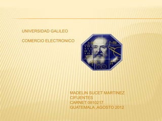 UNIVERSIDAD GALILEO

COMERCIO ELECTRONICO




                      MADELIN SUCET MARTINEZ
                      CIFUENTES
                      CARNET 0810217
                      GUATEMALA ,AGOSTO 2012
 