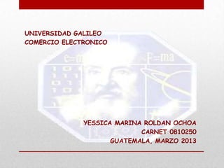UNIVERSIDAD GALILEO
COMERCIO ELECTRONICO




              YESSICA MARINA ROLDAN OCHOA
                            CARNET 0810250
                     GUATEMALA, MARZO 2013
 