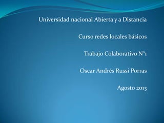 Universidad nacional Abierta y a Distancia
Curso redes locales básicos
Trabajo Colaborativo N°1
Oscar Andrés Russi Porras
Agosto 2013
 