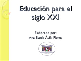 Educación para el siglo XXI Elaborado por: Ana Estela Ávila Flores 