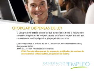 OTORGAR DISPENSAS DE LEYEl Congreso del Estado dentro de sus atribuciones tiene la facultad de conceder dispensas de ley por causas justificadas o por motivos de conveniencia o utilidad pública, sin perjuicio a terceros.Como lo establece el Artículo 35° de la Constitución Política del Estado Libre y Soberano de JaliscoARTÍCULO 35.- Son Facultades del Congreso:XXVI. Conceder dispensas de ley por causas justificadas, por motivos de conveniencia o utilidad pública, sin perjuicio de tercero;