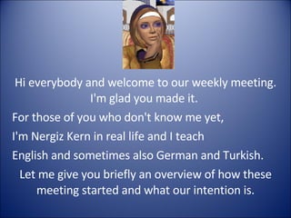 Hi everybody and welcome to our weekly meeting. I'm glad you made it.  For those of you who don't know me yet,  I'm Nergiz Kern in real life and I teach  English and sometimes also German and Turkish. Let me give you briefly an overview of how these meeting started and what our intention is. 