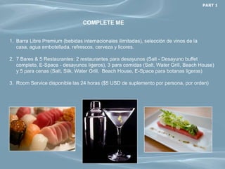 PART 1



                                 COMPLETE ME


1. Barra Libre Premium (bebidas internacionales ilimitadas), selección de vinos de la
   casa, agua embotellada, refrescos, cerveza y licores.

2. 7 Bares & 5 Restaurantes: 2 restaurantes para desayunos (Salt - Desayuno buffet
   completo, E-Space - desayunos ligeros), 3 para comidas (Salt, Water Grill, Beach House)
   y 5 para cenas (Salt, Silk, Water Grill, Beach House, E-Space para botanas ligeras)

3. Room Service disponible las 24 horas ($5 USD de suplemento por persona, por orden)
 