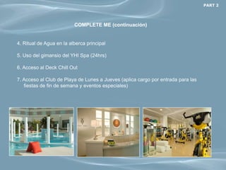 PART 2




                          COMPLETE ME (continuación)


4. Ritual de Agua en la alberca principal

5. Uso del gimansio del YHI Spa (24hrs)

6. Acceso al Deck Chill Out

7. Acceso al Club de Playa de Lunes a Jueves (aplica cargo por entrada para las
   fiestas de fin de semana y eventos especiales)
 