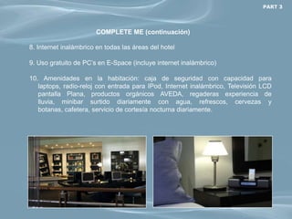 PART 3




                       COMPLETE ME (continuación)

8. Internet inalámbrico en todas las áreas del hotel

9. Uso gratuito de PC’s en E-Space (incluye internet inalámbrico)

10. Amenidades en la habitación: caja de seguridad con capacidad para
   laptops, radio-reloj con entrada para IPod, Internet inalámbrico, Televisión LCD
   pantalla Plana, productos orgánicos AVEDA, regaderas experiencia de
   lluvia, minibar surtido diariamente con agua, refrescos, cervezas y
   botanas, cafetera, servicio de cortesía nocturna diariamente.
 