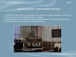 PART 1


                    PAQUETE THE LEVEL - COMPLETAMENTE INCLUIDO -


1.   Private VIP check-in/out y uso exclusivo del Living Room (lounge ubicado en el piso 10).
2.   Servicio privado de Concierge (7:00am -11:00pm)
3.   Desayuno gratuito en la habitación (Desayuno Americano) / sólo bajo solicitud previa.
4.   Room Service las 24 horas ( sin cargo por servicio).
 