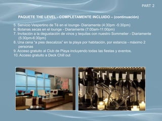PART 2


  PAQUETE THE LEVEL - COMPLETAMENTE INCLUIDO – (continuación)

5. Servicio Vespertino de Té en el lounge- Diariamente (4:30pm -5:30pm)
6. Botanas secas en el lounge - Diariamente (7:00am-11:00pm)
7. Invitación a la degustación de vinos y tequilas con nuestro Sommelier - Diariamente
    (5:30pm-6:30pm)
8. Una cena “a pies descalzos” en la playa por habitación, por estancia - máximo 2
    personas
9. Acceso gratuito al Club de Playa incluyendo todas las fiestas y eventos.
10. Acceso gratuito a Deck Chill out
 