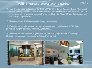 PAQUETE THE LEVEL - COMPLETAMENTE INCLUIDO -                          PART 3

11. Las 3 más altas categorías de THE LEVEL (The Level Passion Suite, The Level
   Master Suite y Suite ME) disfrutan en cortesía una reservación de cama bali por día
   en el área de la alberca principal o en el Club de Playa (1 por habitación por
   día, máximo 2 personas)

12. Reservaciones Preferenciales en Spa y restaurantes.

13. Elección de un Mini masaje de pies, manos o cuero cabelludo en el YHI Spa
(1 masaje por por estancia, máximo 2 personas).

14. Elección de una clase en el gimnasio de YHI Spa (Yoga, Pilates o Spinning –
(1 clase por persona, por estadía, máximo 2 personas)

15. Uso gratuito del gimnasio del YHI Spa, sauna y vapor
 