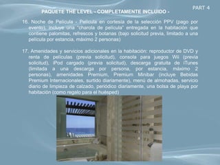PART 4
        PAQUETE THE LEVEL - COMPLETAMENTE INCLUIDO -

16. Noche de Película - Película en cortesía de la selección PPV (pago por
   evento), incluye una “charola de película” entregada en la habitación que
   contiene palomitas, refrescos y botanas (bajo solicitud previa, limitado a una
   película por estancia, máximo 2 personas)

17. Amenidades y servicios adicionales en la habitación: reproductor de DVD y
   renta de películas (previa solicitud), consola para juegos Wii (previa
   solicitud), iPod cargado (previa solicitud), descarga gratuita de iTunes
   (limitada a una descarga por persona, por estancia, máximo 2
   personas), amenidades Premium, Premium Minibar (incluye Bebidas
   Premium Internacionales, surtido diariamente), menú de almohadas, servicio
   diario de limpieza de calzado, periódico diariamente, una bolsa de playa por
   habitación (como regalo para el huésped)
 