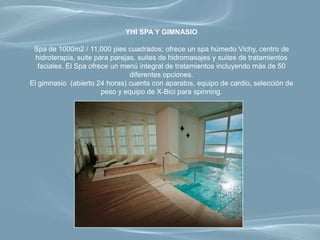 YHI SPA Y GIMNASIO

 Spa de 1000m2 / 11,000 pies cuadrados; ofrece un spa húmedo Vichy, centro de
  hidroterapia, suite para parejas, suites de hidromasajes y suites de tratamientos
   faciales. El Spa ofrece un menú integral de tratamientos incluyendo más de 50
                                 diferentes opciones.
El gimnasio (abierto 24 horas) cuenta con aparatos, equipo de cardio, selección de
                        peso y equipo de X-Bici para spinning.
 