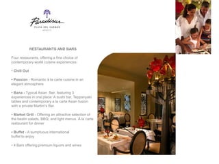 RESTAURANTS AND BARS

Four restaurants, offering a fine choice of
contemporary world cuisine experiences:

• Chill Out

• Passion - Romantic à la carte cuisine in an
elegant atmosphere

• Bana - Typical Asian flair, featuring 3
experiences in one place: A sushi bar, Teppanyaki
tables and contemporary a la carte Asian fusion
with a private Martini’s Bar.

• Market Grill - Offering an attractive selection of
the bestin salads, BBQ, and light menus. Á la carte
restaurant for dinner

• Buffet - A sumptuous international
buffet to enjoy

• 4 Bars offering premium liquors and wines
 