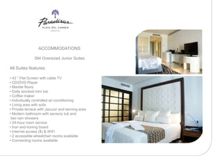 ACCOMMODATIONS

               394 Oversized Junior Suites

All Suites features:

• 42 “ Flat Screen with cable TV
• CD/DVD Player
• Marble floors
• Daily stocked mini bar
• Coffee maker
• Individually controlled air-conditioning
• Living area with sofa
• Private terrace with Jacuzzi and tanning area
• Modern bathroom with sensory tub and
 two rain showers
• 24-hour room service
• Iron and ironing board
• Internet access ($) & WiFi
• 2 accessible wheelchair rooms available
• Connecting rooms available
 