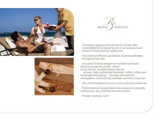 • Paradisus signature Royal Service Suites offer
 unparalleled all-inclusive luxury in an exclusive and
 private environment for adults only
• Discreet but efficient assistance of personal Butlers
 throughout the stay
• Access to bi-level elegant air-conditioned Royal
Service lounge for private check-
in/out, library, complimentary Internet
   access, daily continental breakfast buffet, coffee and
beverages throughout the day, international
newspapers, and evening cocktails and hors d’oeuvres
• Ala carte breakfast & lunch in one exclusive restaurant
•Preferential and guaranteed reservations for specialty
restaurants, spa, activities and excursions
•Private meeting’s room
 