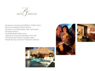 •Access to a private pool (800m2 / 8,600 sq.ft) )
with bar concierge and bar service
• Access to a private beach area with beach
concierge service
• A personalized pillow menu
• Special in-room aromatherapy menu ($)
• Private Royal Service massage cabin
• Royal Service exclusive restaurant (350m2)
 