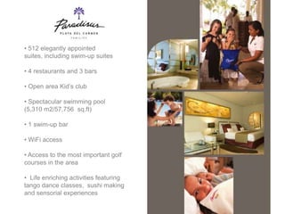• 512 elegantly appointed
suites, including swim-up suites

• 4 restaurants and 3 bars

• Open area Kid’s club

• Spectacular swimming pool
(5,310 m2/57,756 sq.ft)

• 1 swim-up bar

• WiFi access

• Access to the most important golf
courses in the area

• Life enriching activities featuring
tango dance classes, sushi making
and sensorial experiences
 