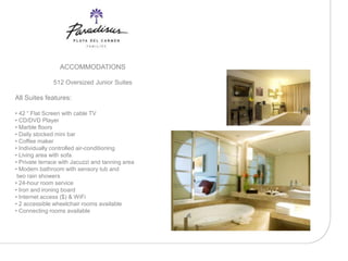 ACCOMMODATIONS

               512 Oversized Junior Suites

All Suites features:

• 42 “ Flat Screen with cable TV
• CD/DVD Player
• Marble floors
• Daily stocked mini bar
• Coffee maker
• Individually controlled air-conditioning
• Living area with sofa
• Private terrace with Jacuzzi and tanning area
• Modern bathroom with sensory tub and
 two rain showers
• 24-hour room service
• Iron and ironing board
• Internet access ($) & WiFi
• 2 accessible wheelchair rooms available
• Connecting rooms available
 