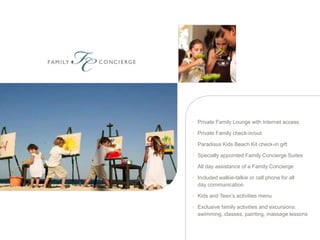 • Private Family Lounge with Internet access

• Private Family check-in/out

• Paradisus Kids Beach Kit check-in gift

• Specially appointed Family Concierge Suites

• All day assistance of a Family Concierge

• Included walkie-talkie or cell phone for all
  day communication

• Kids and Teen’s activities menu

• Exclusive family activities and excursions:
  swimming, classes, painting, massage lessons
 