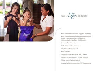 • Kid’s bathrobes and mini slippers in closet

• Kid’s bathroom amenities (mini kit with mini
  soaps, mini toothbrush, shower gel,
  mini mosquito repellant, mini towels)
• In-room Activities Menu
• Kid’s drinks in the minibar
• PlayStation® on request
• Kid’s pillows
• Night turndown with milk and cookies
• Bathrobes and slippers for the parents
• Pillow menu for the parents
• Luxury bathroom amenities for the parents
 