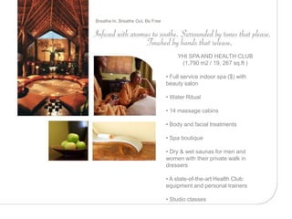 Breathe In, Breathe Out, Be Free




                                       YHI SPA AND HEALTH CLUB
                                        (1,790 m2 / 19, 267 sq.ft )

                                   • Full service indoor spa ($) with
                                   beauty salon

                                   • Water Ritual

                                   • 14 massage cabins

                                   • Body and facial treatments

                                   • Spa boutique

                                   • Dry & wet saunas for men and
                                   women with their private walk in
                                   dressers

                                   • A state-of-the-art Health Club:
                                   equipment and personal trainers

                                   • Studio classes
 