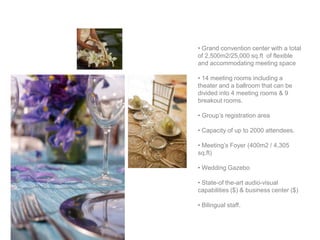 • Grand convention center with a total
of 2,500m2/25,000 sq.ft of flexible
and accommodating meeting space

• 14 meeting rooms including a
theater and a ballroom that can be
divided into 4 meeting rooms & 9
breakout rooms.

• Group’s registration area

• Capacity of up to 2000 attendees.

• Meeting’s Foyer (400m2 / 4,305
sq.ft)

• Wedding Gazebo

• State-of the-art audio-visual
capabilities ($) & business center ($)

• Bilingual staff.
 