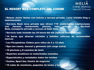 EL RESORT MAS COMPLETO DEL CARIBE


Deluxe Junior Suites con balcón o terraza privada, cama tamaño king o
matrimoniales
Servicio Real: área privada que ofrece 118 confortables habitaciones
con    Jacuzzi,   restaurante,  piscina,   sala privada de   Servicio
Real, transporte privado y acceso al Gabi Club.
Servicio todo incluido las 24 horas del día (aplican restricciones)
14 bares que ofrecen cócteles y bebidas selectas de reconocidas
marcas
Los Picapiedras; Clubes para niños de 5 a 12 años
Spa con sauna, Jacuzzi y gimnasio (sin cargo extra)
10 piscinas y 8 canchas de tenis
Deportes acuáticos no motorizados incluidos
Espectáculos y variedades todas las noches
Casino, Sport bar, Centro de negocios
12 salas de reuniones, paquetes de bodas y luna de miel
 