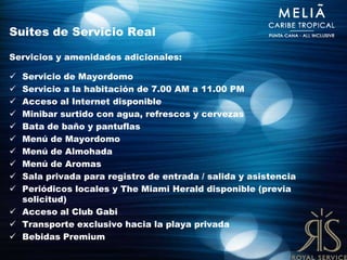 Suites de Servicio Real

Servicios y amenidades adicionales:

 Servicio de Mayordomo
 Servicio a la habitación de 7.00 AM a 11.00 PM
 Acceso al Internet disponible
 Minibar surtido con agua, refrescos y cervezas
 Bata de baño y pantuflas
 Menú de Mayordomo
 Menú de Almohada
 Menú de Aromas
 Sala privada para registro de entrada / salida y asistencia
 Periódicos locales y The Miami Herald disponible (previa
  solicitud)
 Acceso al Club Gabi
 Transporte exclusivo hacia la playa privada
 Bebidas Premium
 