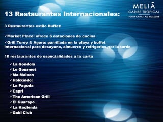13 Restaurantes Internacionales:
3 Restaurantes estilo Buffet:

Market Place: ofrece 6 estaciones de cocina
Grill Turey & Agora: parrillada en la playa y buffet
internacional para desayuno, almuerzo y refrigerios por la tarde

10 restaurantes de especialidades a la carta

  La Gondola
  Le Gourmet
  Ma Maison
  Hokkaido:
  La Pagoda
  Capri
  The American Grill
  El Guarapo
  La Hacienda
  Gabi Club
 