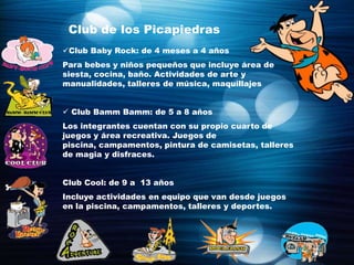 Club de los Picapiedras
Club Baby Rock: de 4 meses a 4 años
Para bebes y niños pequeños que incluye área de
siesta, cocina, baño. Actividades de arte y
manualidades, talleres de música, maquillajes


 Club Bamm Bamm: de 5 a 8 años
Los integrantes cuentan con su propio cuarto de
juegos y área recreativa. Juegos de
piscina, campamentos, pintura de camisetas, talleres
de magia y disfraces.


Club Cool: de 9 a 13 años
Incluye actividades en equipo que van desde juegos
en la piscina, campamentos, talleres y deportes.
 