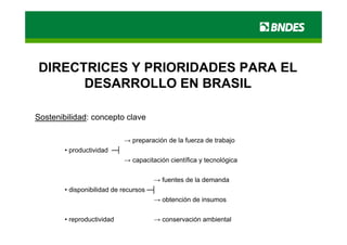 DIRECTRICES Y PRIORIDADES PARA EL
      DESARROLLO EN BRASIL

Sostenibilidad: concepto clave

                             → preparación de la fuerza de trabajo
        • productividad ─┤
                             → capacitación científica y tecnológica

                                      →ffuentes de la d
                                            t d l demanda  d
        • disponibilidad de recursos ─┤
                                      → obtención de insumos

        • reproductividad              → conservación ambiental
 