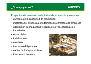 ¿Qué apoyamos?


Proyectos de inversión en la industria, comercio y servicios
• aumento de la capacidad de producción
• implantación, expansión, modernización o traslado de empresas
• adquisición de maquinaria y equipos nuevos, nacionales e
  importados
• obras civiles
• instalaciones
• montajes
• formación del personal
• capital de trabajo asociado
• inversiones sociales
 