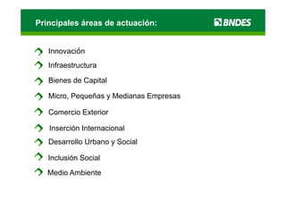 Principales áreas de actuación:


   Innovación
   Infraestructura

   Bienes de Capital
   Bi     d C it l

   Micro, Pequeñas y Medianas Empresas

   Comercio Exterior

   Inserción Internacional
   Desarrollo Urbano y Social

   Inclusión Social
   Medio Ambiente
 