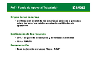 FAT - Fondo de Apoyo al Trabajador


Origen de los recursos
   • Contribución social de las empresas públicas e privadas
     sobre los salarios totales o sobre las utilidades de
     operación
      p



Destinación de los recursos
   • 60% - Seguro de desempleo y beneficios salariales
   • 40% - BNDES
Remuneración
   • Tasa de Interés de Largo Plazo - TJLP
                           g
 