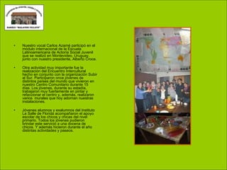 Nuestro vocal Carlos Azamé participó en el módulo internacional de la Escuela Latinoamericana de Actoría Social Juvenil que se realizó en Montevideo, Uruguay, junto con nuestro presidente, Alberto Croce. Otra actividad muy importante fue la realización del Encuentro Intercultural hecho en conjunto con la organización Subir al Sur. Participaron once jóvenes de distintos países del mundo que vivieron en nuestro Centro Comunitario durante 15 días. Los jóvenes, durante su estadía, trabajaron muy fuertemente en pintar y refaccionar el centro y, además, realizaron varios  murales que hoy adornan nuestras instalaciones. Jóvenes alumnos y exalumnos del Instituto La Salle de Florida acompañaron el apoyo escolar de los chicos y chicas del nivel primario. Todos los jóvenes pudieron brindar este servicio a una docena de chicos. Y además hicieron durante el año distintas actividades y paseos. 