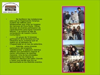 Se facilitaron las instalaciones para que la Organización Amartya pudiera dar talleres para adolescentes que viven en hogares de menores de Zona Norte. Varias decenas de jóvenes participaron de capacitaciones para lograr inclusión laboral. Y se equipó la sala de computación de nuestro Centro Comunitario.  Un grupo de 12 jóvenes participaron de la Semana por los Derechos de la Juventud que se realizó en el balneario de Chapadmalal en el mes de setiembre.  Además, varios jóvenes participaron del programa “adolescentes” y realizaron distintos talleres que permitieron mejorar el centro comunitario de distintas maneras. Una de las principales realizaciones fue mejorar la instalación eléctrica del Salón Grande y hacer una parrilla que hoy es aprovechada en los distintos eventos. 