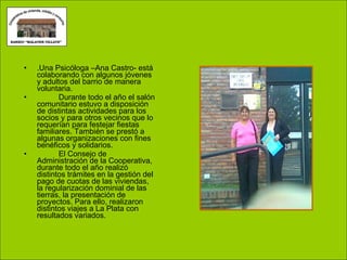 .Una Psicóloga –Ana Castro- está colaborando con algunos jóvenes y adultos del barrio de manera voluntaria. Durante todo el año el salón comunitario estuvo a disposición de distintas actividades para los socios y para otros vecinos que lo requerían para festejar fiestas familiares. También se prestó a algunas organizaciones con fines benéficos y solidarios. El Consejo de Administración de la Cooperativa, durante todo el año realizó distintos trámites en la gestión del pago de cuotas de las viviendas, la regularización dominial de las tierras, la presentación de proyectos. Para ello, realizaron distintos viajes a La Plata con resultados variados. 