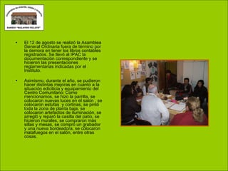 El 12 de agosto se realizó la Asamblea General Ordinaria fuera de término por la demora en tener los libros contables registrados. Se llevó al IPAC la documentación correspondiente y se hicieron las presentaciones reglamentarias indicadas por el Instituto. Asimismo, durante el año, se pudieron hacer distintas mejoras en cuanto a la situación edicilicia y equipamiento del Centro Comunitario: Como mencionamos, se hizo la parrilla, se colocaron nuevas luces en el salón , se colocaron estufas  y cortinas, se pintó toda la zona de planta baja, se colocaron artefactos de iluminación, se arregló y reparó la casilla del patio, se hicieron murales, se compraron más sillas y mesas, se compró un grabador y una nueva bordeadora, se colocaron matafuegos en el salón, entre otras cosas. 