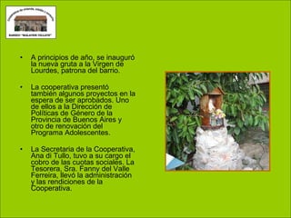 A principios de año, se inauguró la nueva gruta a la Virgen de Lourdes, patrona del barrio. La cooperativa presentó también algunos proyectos en la espera de ser aprobados. Uno de ellos a la Dirección de Políticas de Género de la Provincia de Buenos Aires y otro de renovación del Programa Adolescentes. La Secretaria de la Cooperativa, Ana di Tullo, tuvo a su cargo el cobro de las cuotas sociales. La Tesorera, Sra. Fanny del Valle Ferreira, llevó la administración y las rendiciones de la Cooperativa. 