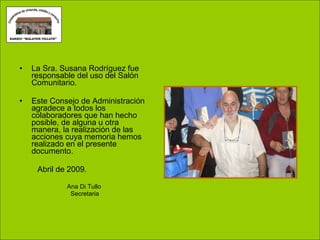 La Sra. Susana Rodríguez fue responsable del uso del Salón Comunitario. Este Consejo de Administración agradece a todos los colaboradores que han hecho posible, de alguna u otra manera, la realización de las acciones cuya memoria hemos realizado en el presente documento. Abril de 2009. Ana Di Tullo Secretaria 